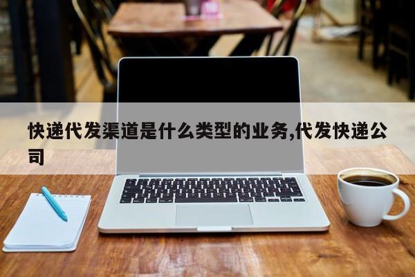 快递代发渠道是什么类型的业务,代发快递公司