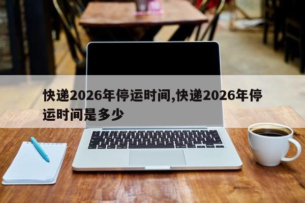 快递2026年停运时间,快递2026年停运时间是多少