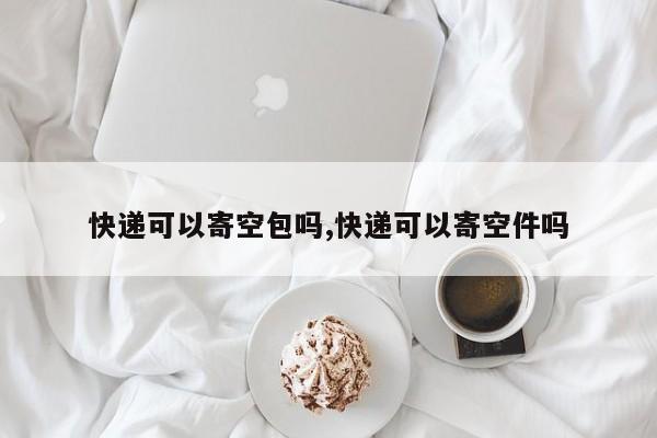 快递可以寄空包吗,快递可以寄空件吗