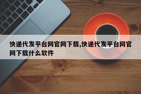 快递代发平台网官网下载,快递代发平台网官网下载什么软件