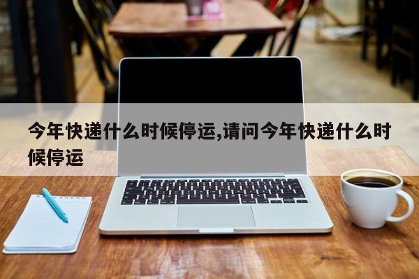 今年快递什么时候停运,请问今年快递什么时候停运
