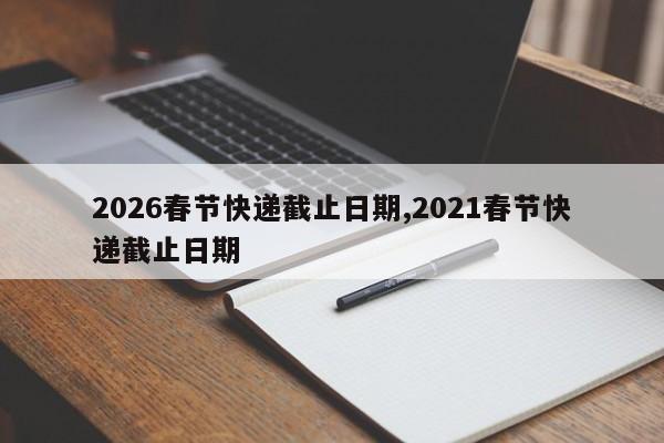 2026春节快递截止日期,2021春节快递截止日期