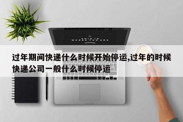 过年期间快递什么时候开始停运,过年的时候快递公司一般什么时候停运